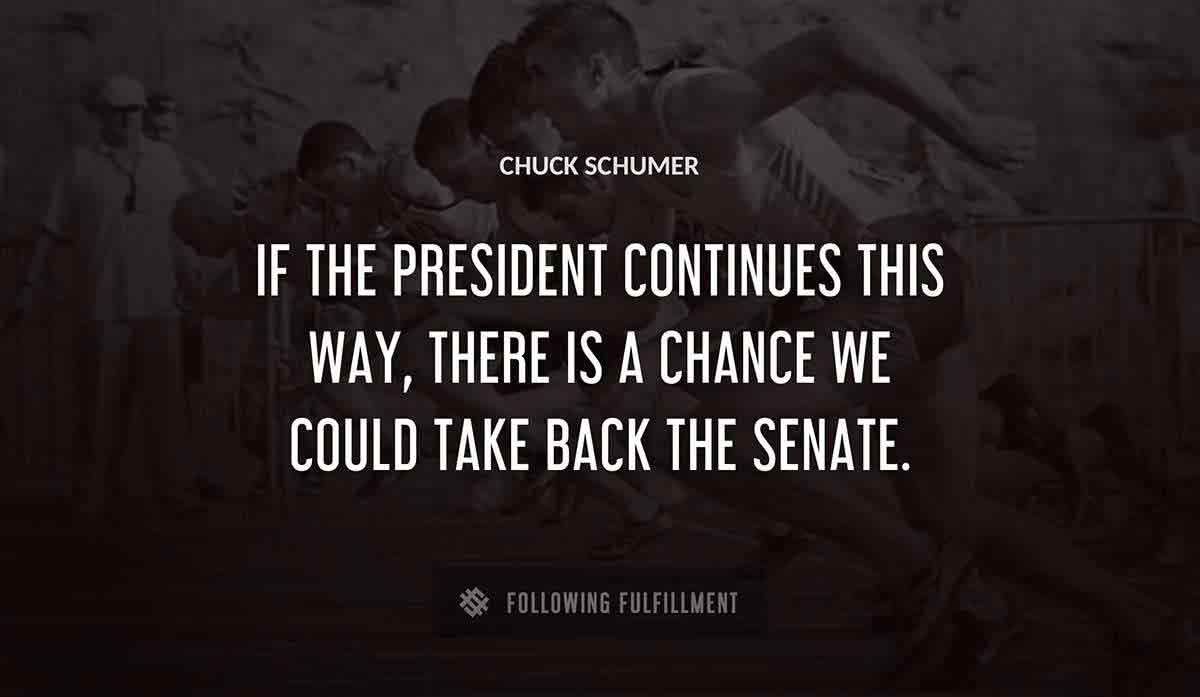 if the president continues this way there is a chance we could take back the senate Chuck Schumer quote