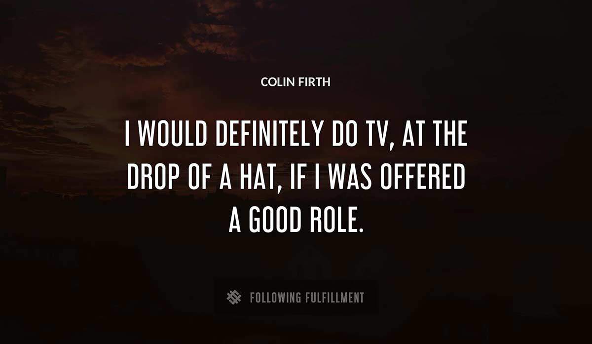 i would definitely do tv at the drop of a hat if i was offered a good role Colin Firth quote