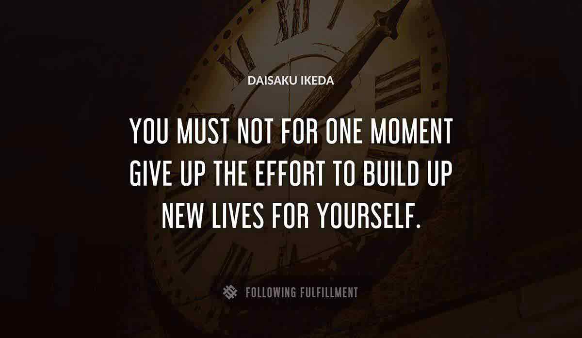 you must not for one moment give up the effort to build up new lives for yourself Daisaku Ikeda quote