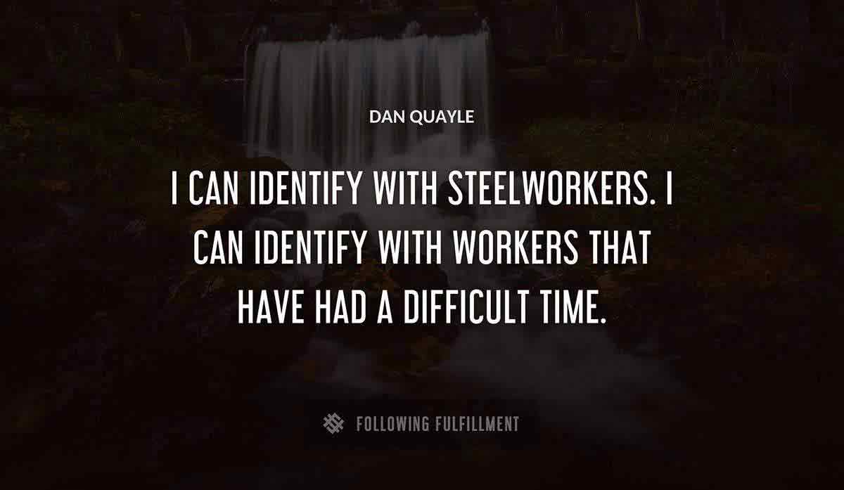 i can identify with steelworkers i can identify with workers that have had a difficult time Dan Quayle quote