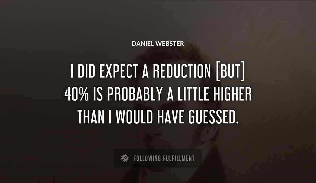 i did expect a reduction but 40 is probably a little higher than i would have guessed Daniel Webster quote