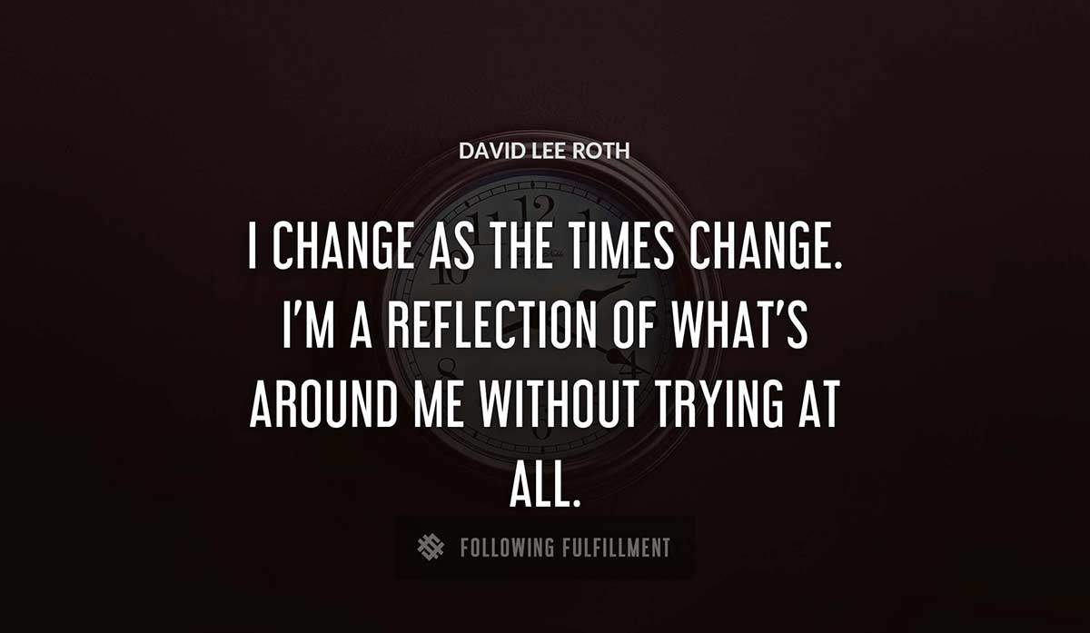 i change as the times change i m a reflection of what s around me without trying at all David Lee Roth quote