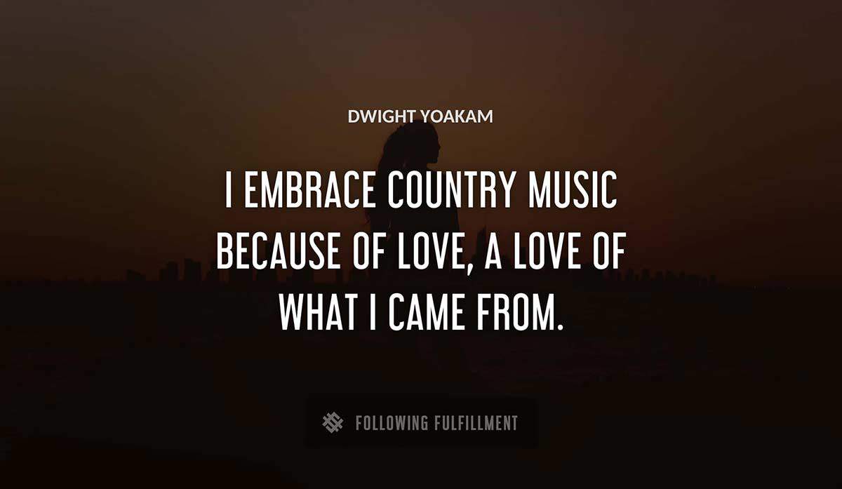 i embrace country music because of love a love of what i came from Dwight Yoakam quote