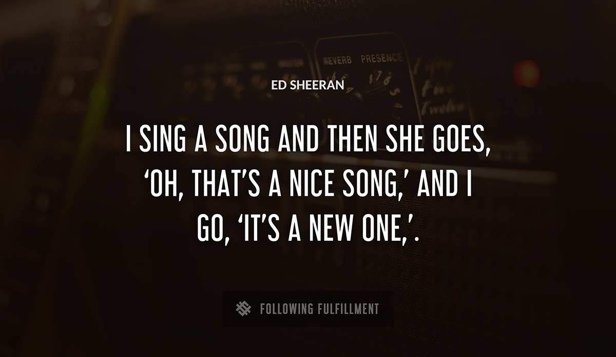 i sing a song and then she goes oh that s a nice song and i go it s a new one Ed Sheeran quote
