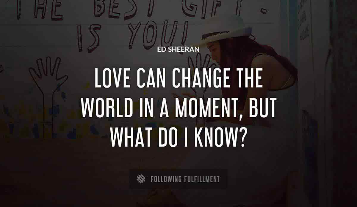 love can change the world in a moment but what do i know Ed Sheeran quote