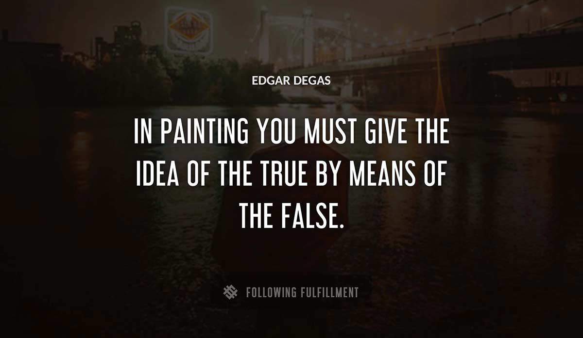 in painting you must give the idea of the true by means of the false Edgar Degas quote
