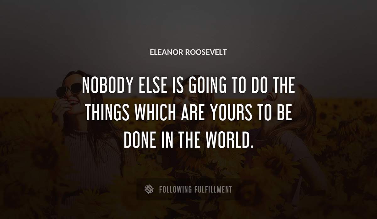 nobody else is going to do the things which are yours to be done in the world Eleanor Roosevelt quote