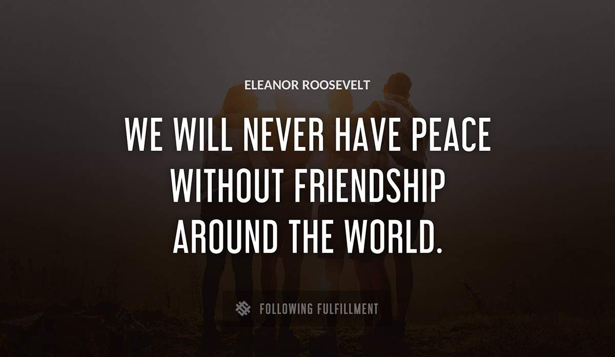 we will never have peace without friendship around the world Eleanor Roosevelt quote