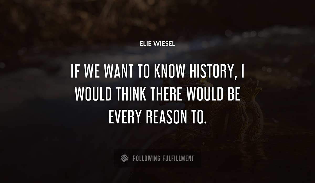 if we want to know history i would think there would be every reason to Elie Wiesel quote