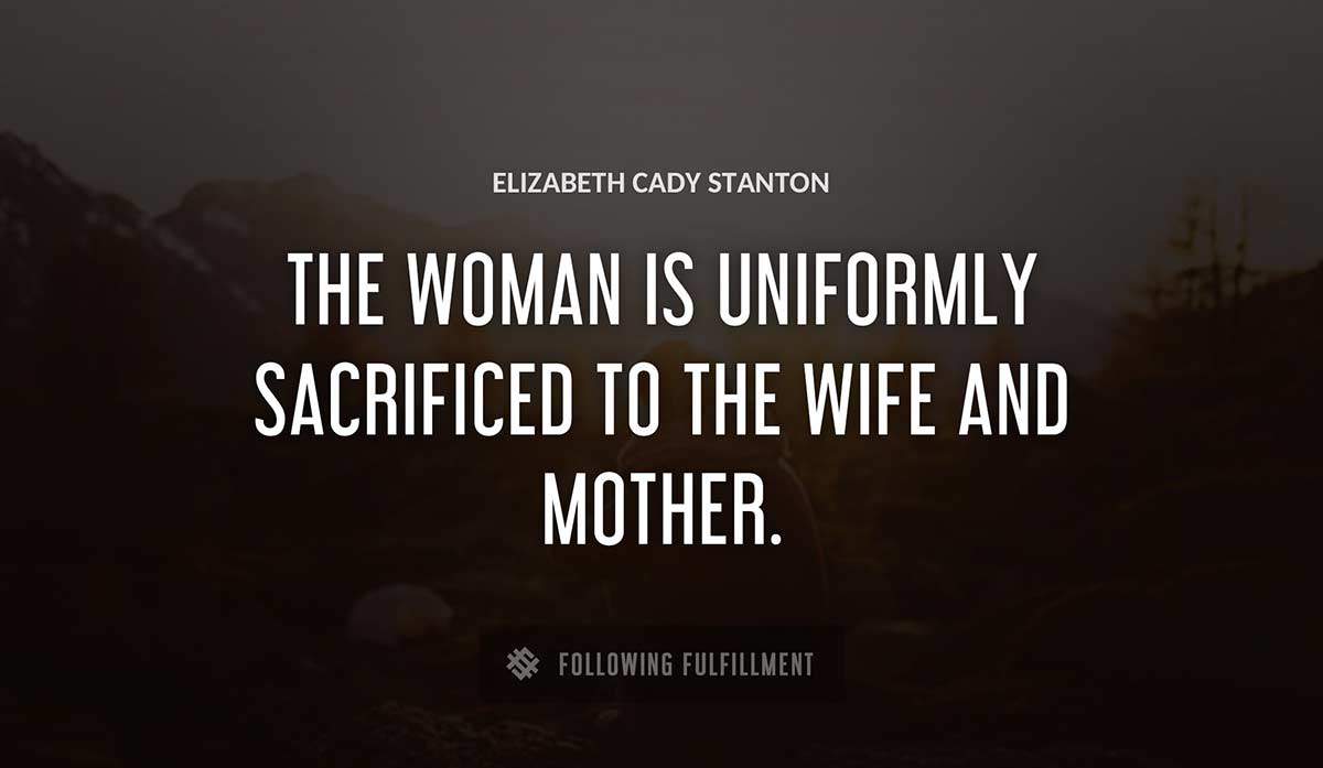 the woman is uniformly sacrificed to the wife and mother Elizabeth Cady Stanton quote