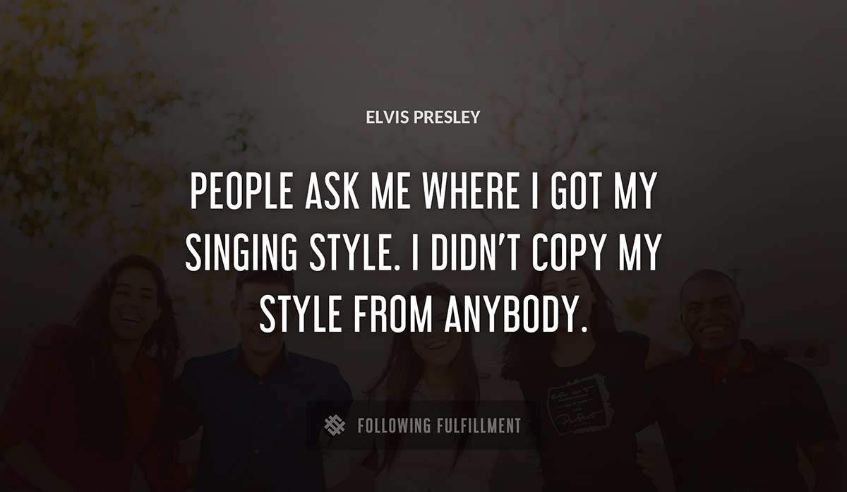 people ask me where i got my singing style i didn t copy my style from anybody Elvis Presley quote
