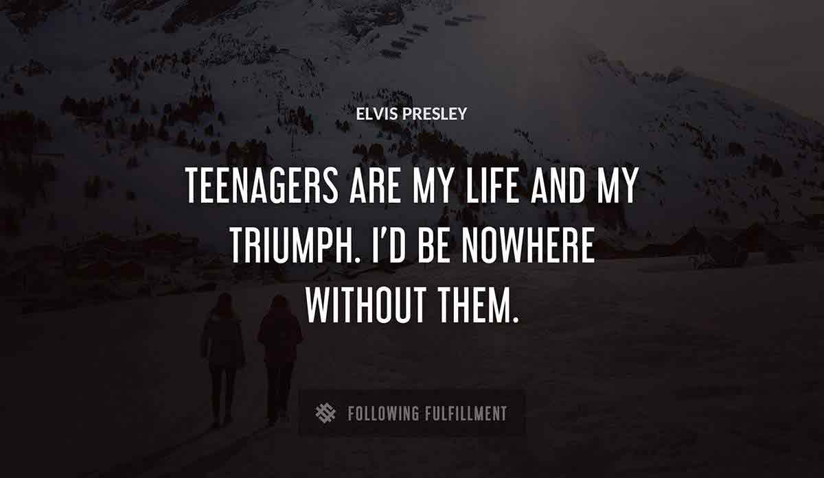 teenagers are my life and my triumph i d be nowhere without them Elvis Presley quote