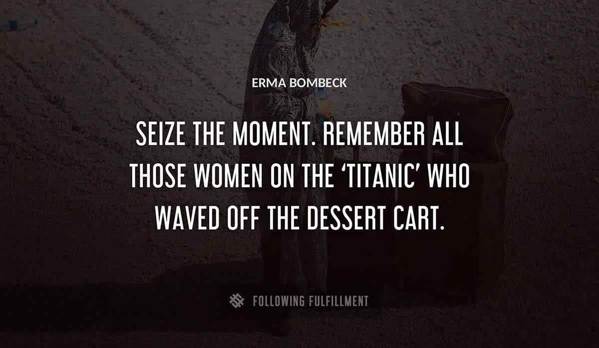 seize the moment remember all those women on the titanic who waved off the dessert cart Erma Bombeck quote