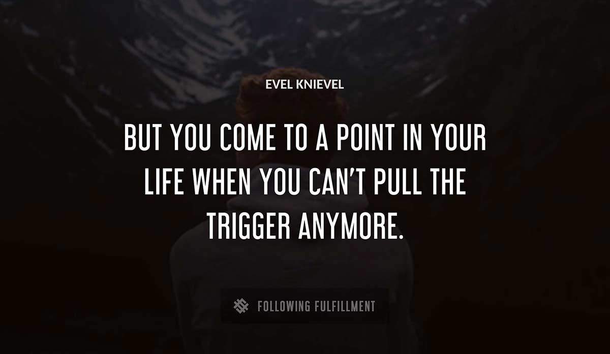 but you come to a point in your life when you can t pull the trigger anymore Evel Knievel quote