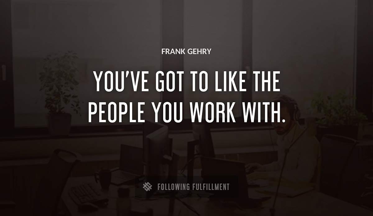 you ve got to like the people you work with Frank Gehry quote