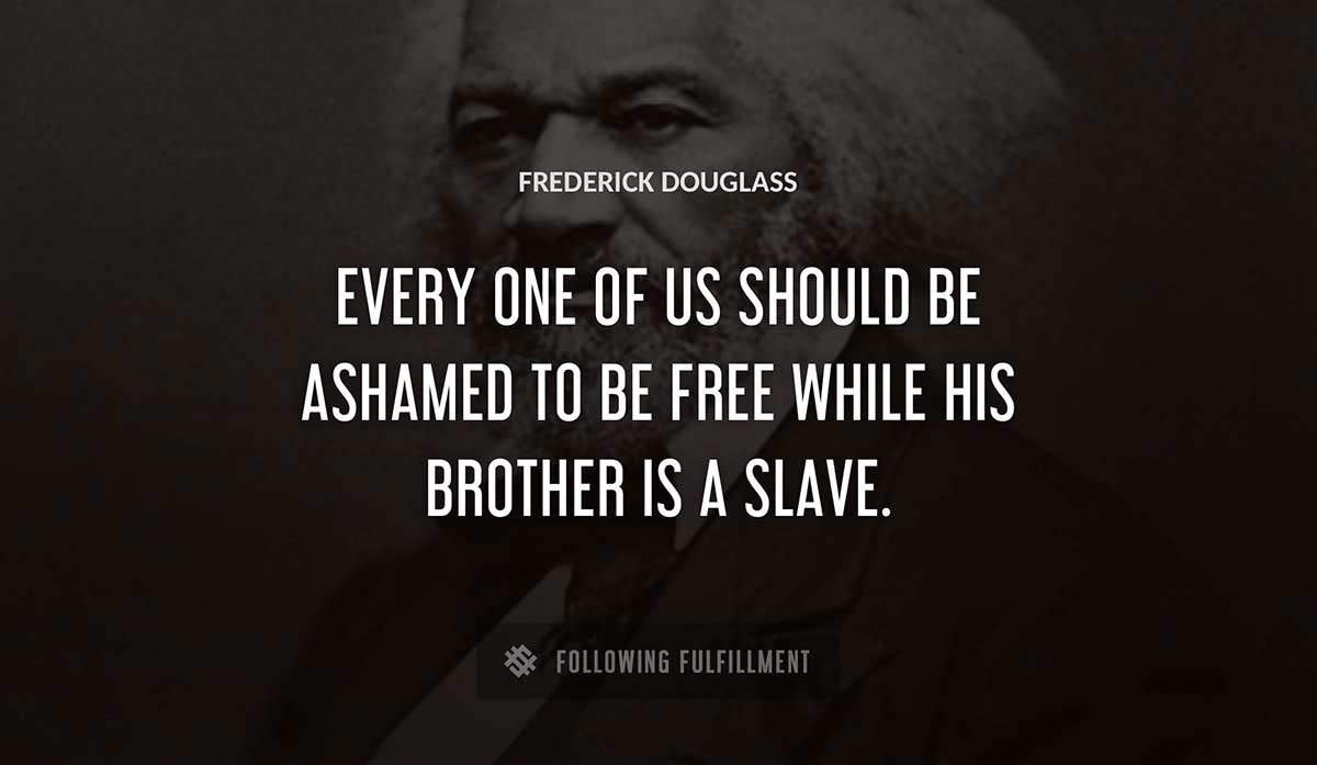 every one of us should be ashamed to be free while his brother is a slave Frederick Douglass quote