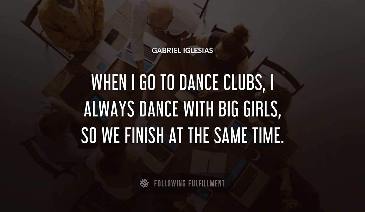 when i go to dance clubs i always dance with big girls so we finish at the same time Gabriel Iglesias quote