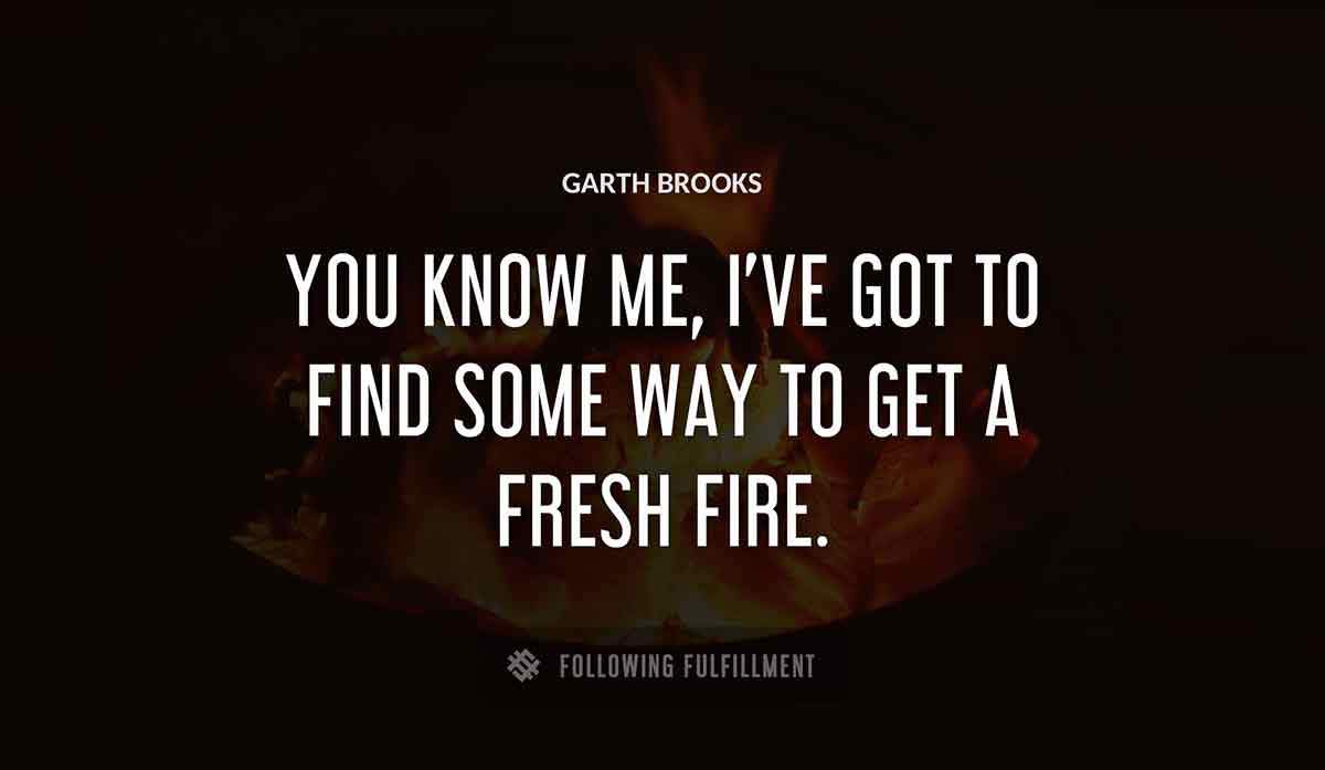 you know me i ve got to find some way to get a fresh fire Garth Brooks quote