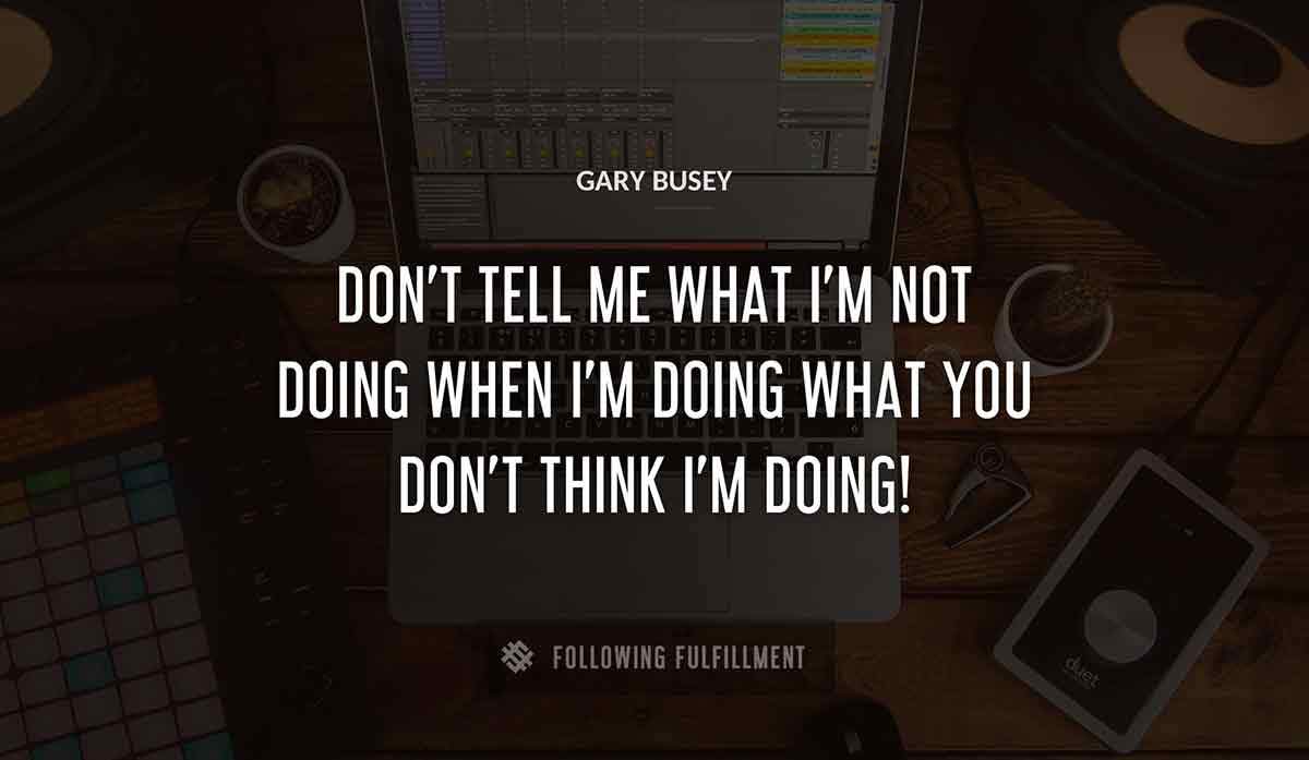 don t tell me what i m not doing when i m doing what you don t think i m doing Gary Busey quote