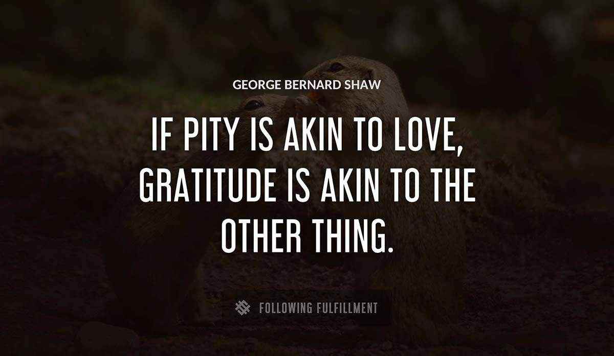 if pity is akin to love gratitude is akin to the other thing George Bernard Shaw quote