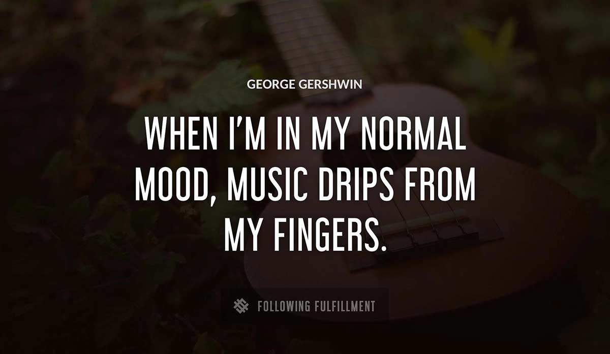 when i m in my normal mood music drips from my fingers George Gershwin quote