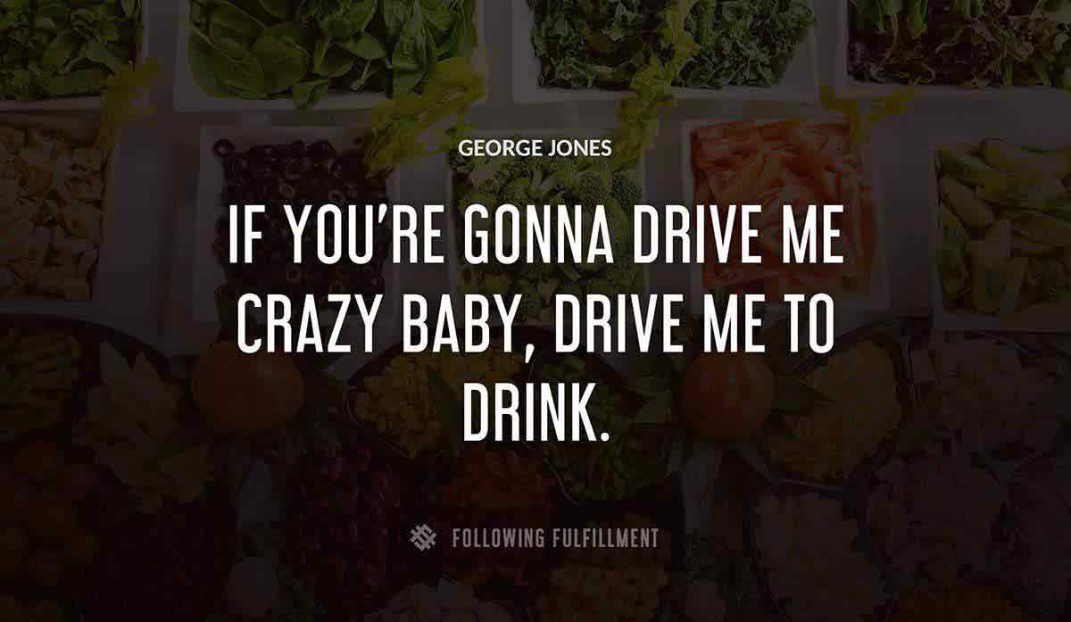 if you re gonna drive me crazy baby drive me to drink George Jones quote