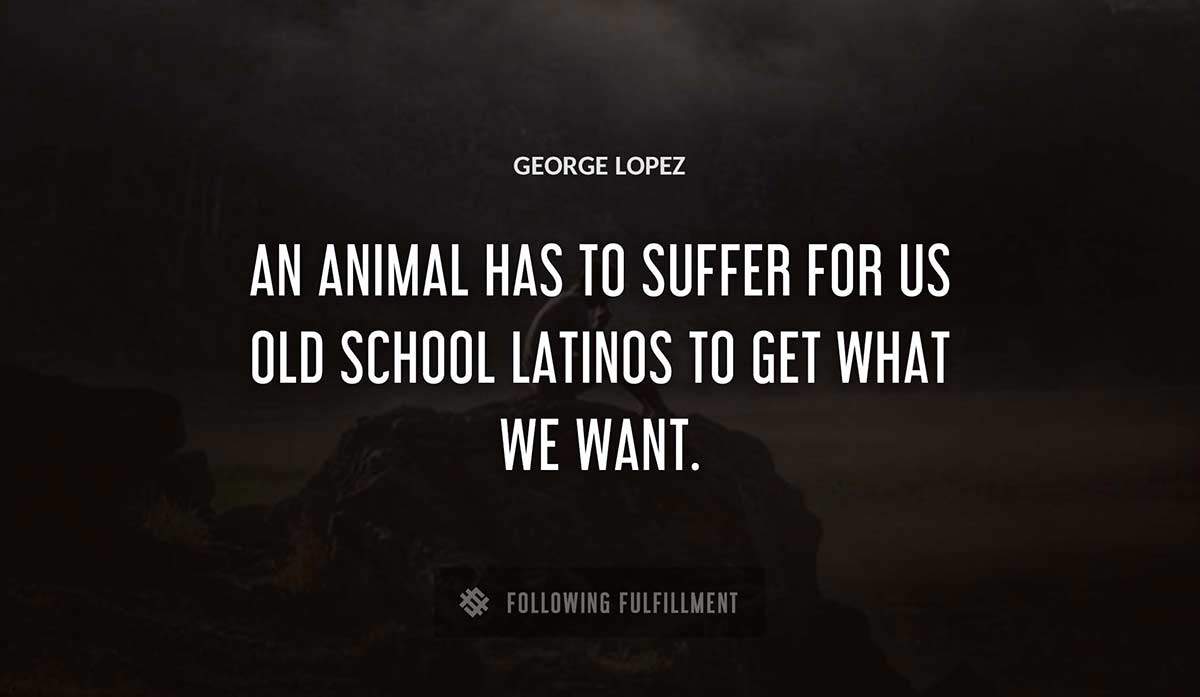 an animal has to suffer for us old school latinos to get what we want George Lopez quote