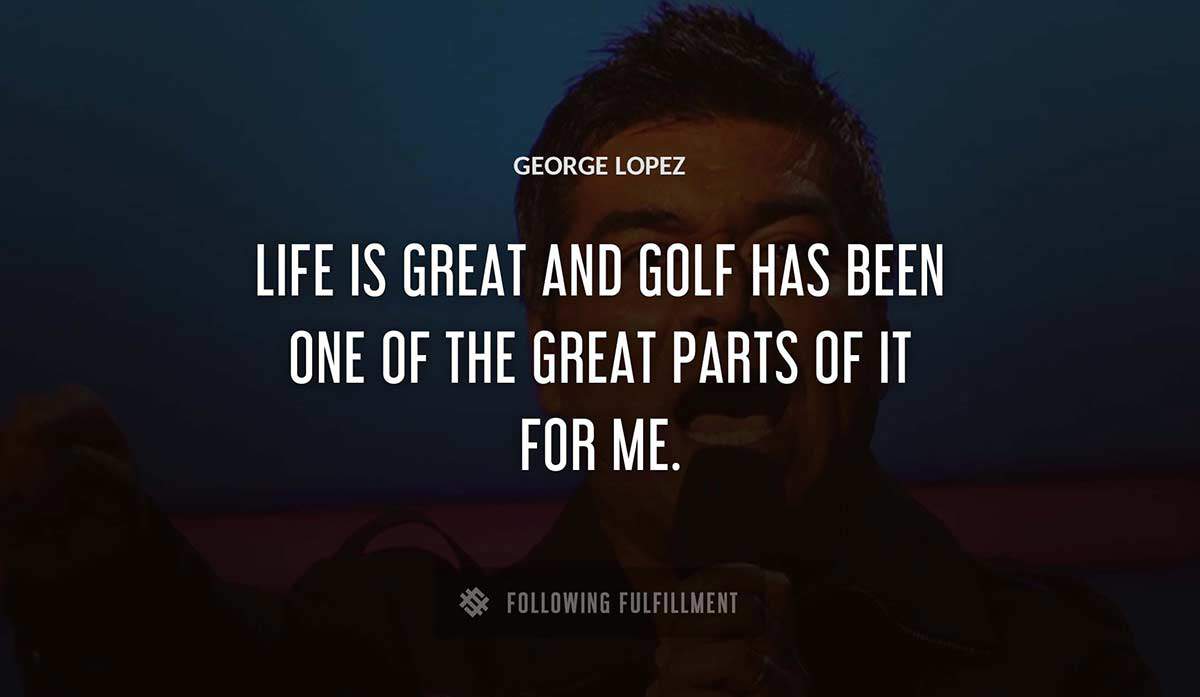 life is great and golf has been one of the great parts of it for me George Lopez quote