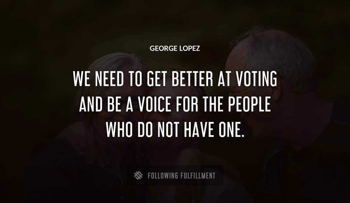 we need to get better at voting and be a voice for the people who do not have one George Lopez quote