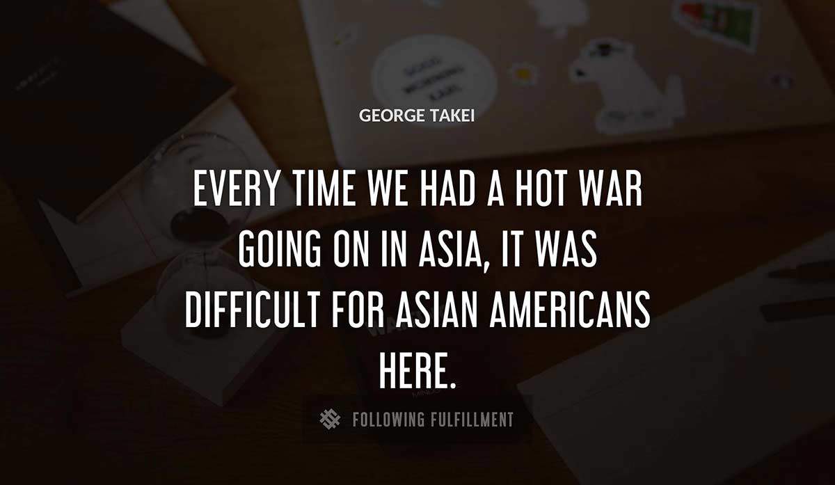 every time we had a hot war going on in asia it was difficult for asian americans here George Takei quote