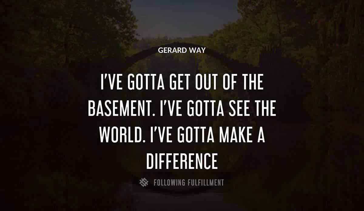 i ve gotta get out of the basement i ve gotta see the world i ve gotta make a difference Gerard Way quote