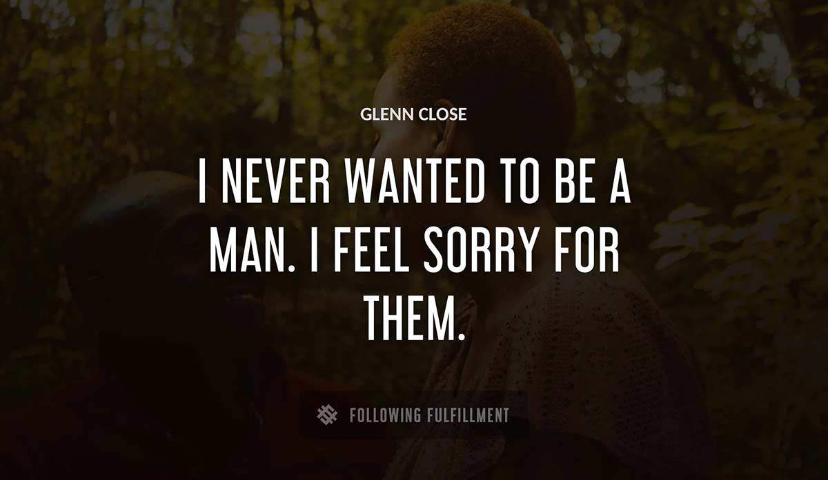 i never wanted to be a man i feel sorry for them Glenn Close quote