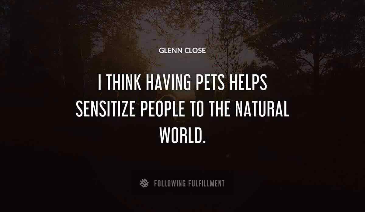 i think having pets helps sensitize people to the natural world Glenn Close quote