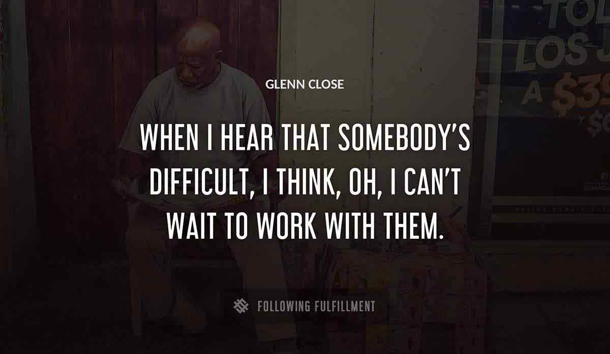 when i hear that somebody s difficult i think oh i can t wait to work with them Glenn Close quote