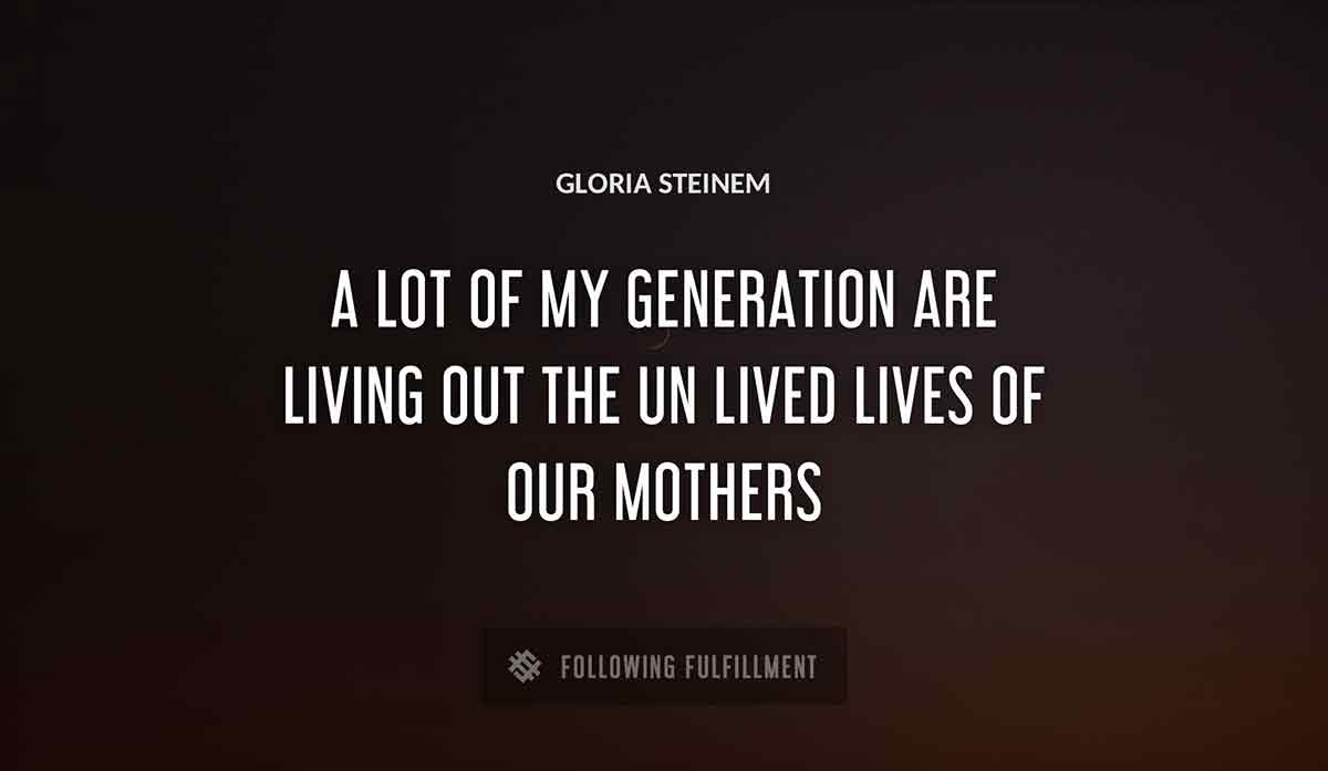 a lot of my generation are living out the un lived lives of our mothers Gloria Steinem quote