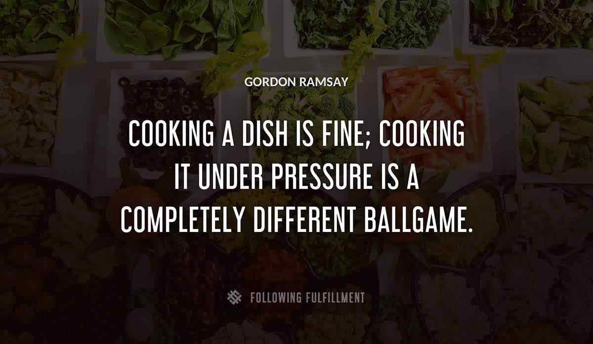 cooking a dish is fine cooking it under pressure is a completely different ballgame Gordon Ramsay quote