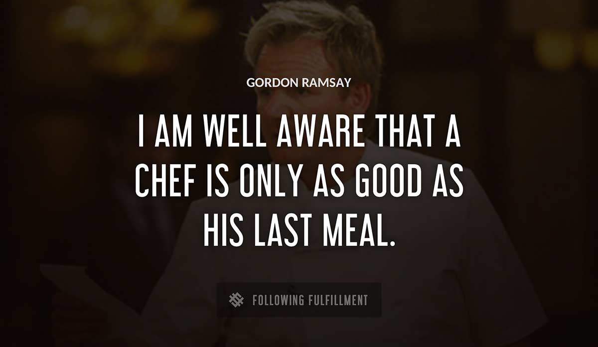 i am well aware that a chef is only as good as his last meal Gordon Ramsay quote