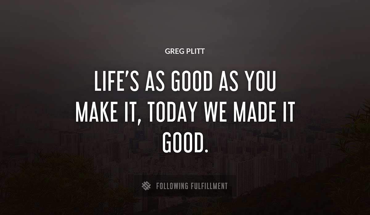 life s as good as you make it today we made it good Greg Plitt quote