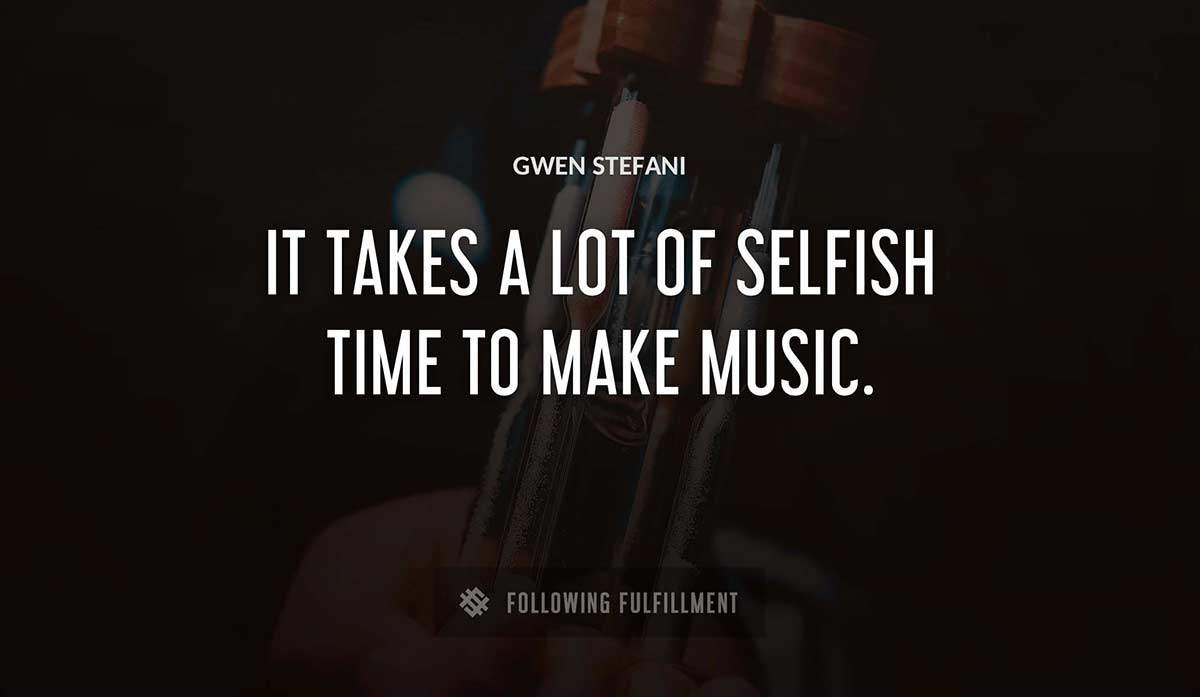 it takes a lot of selfish time to make music Gwen Stefani quote