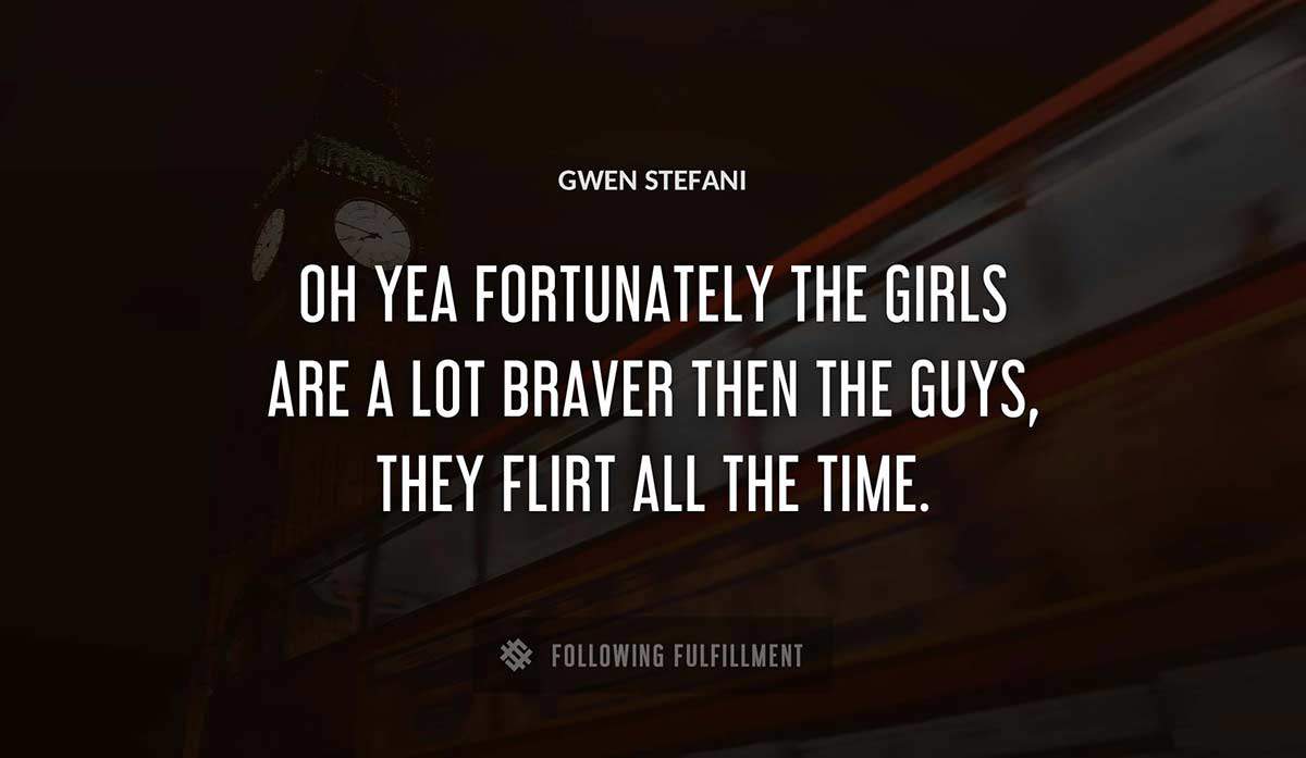 oh yea fortunately the girls are a lot braver then the guys they flirt all the time Gwen Stefani quote
