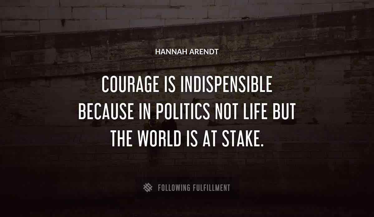 courage is indispensible because in politics not life but the world is at stake Hannah Arendt quote