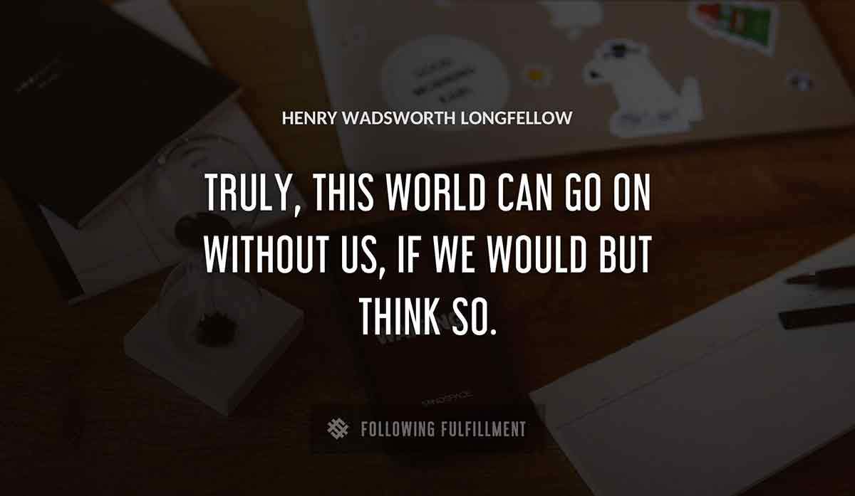 truly this world can go on without us if we would but think so Henry Wadsworth Longfellow quote