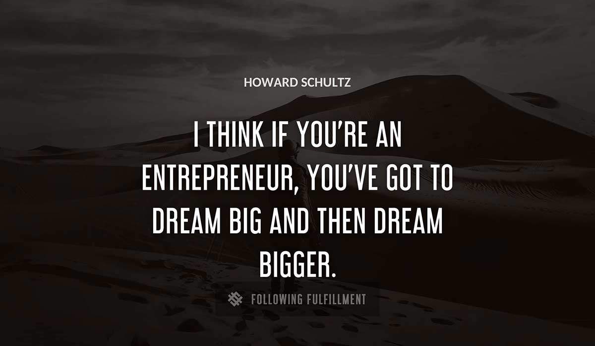 i think if you re an entrepreneur you ve got to dream big and then dream bigger Howard Schultz quote