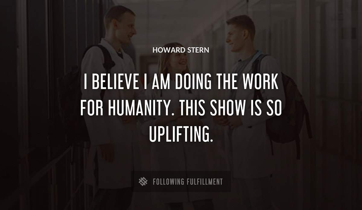i believe i am doing the work for humanity this show is so uplifting Howard Stern quote