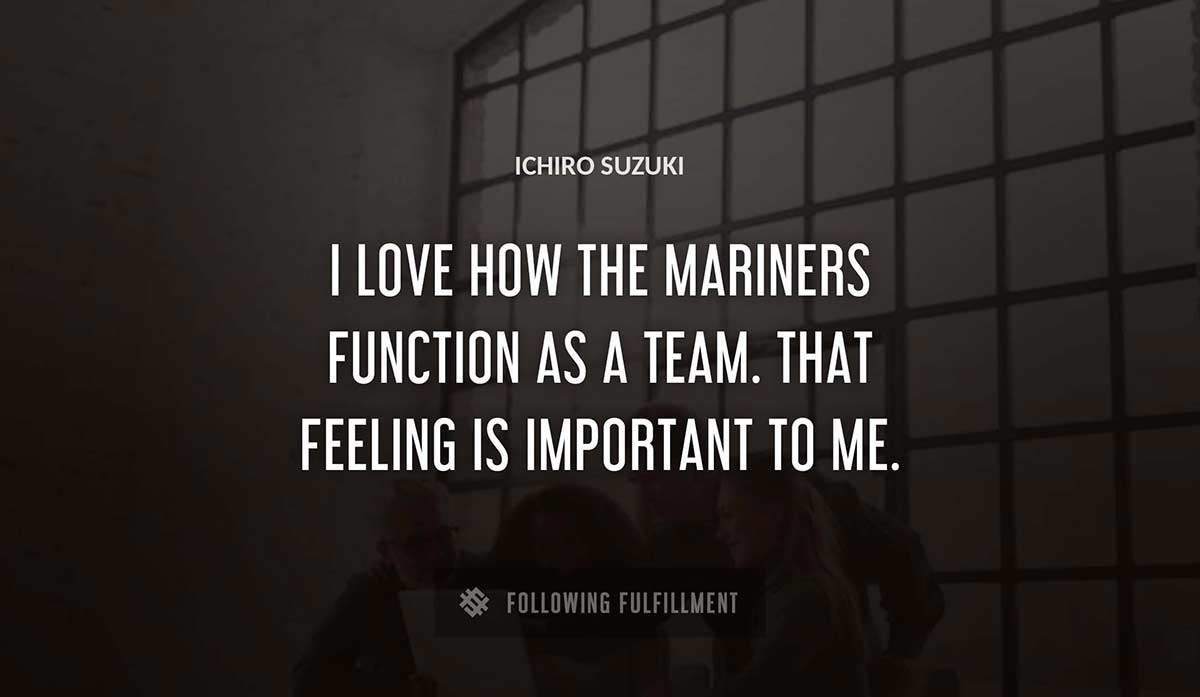 i love how the mariners function as a team that feeling is important to me Ichiro Suzuki quote
