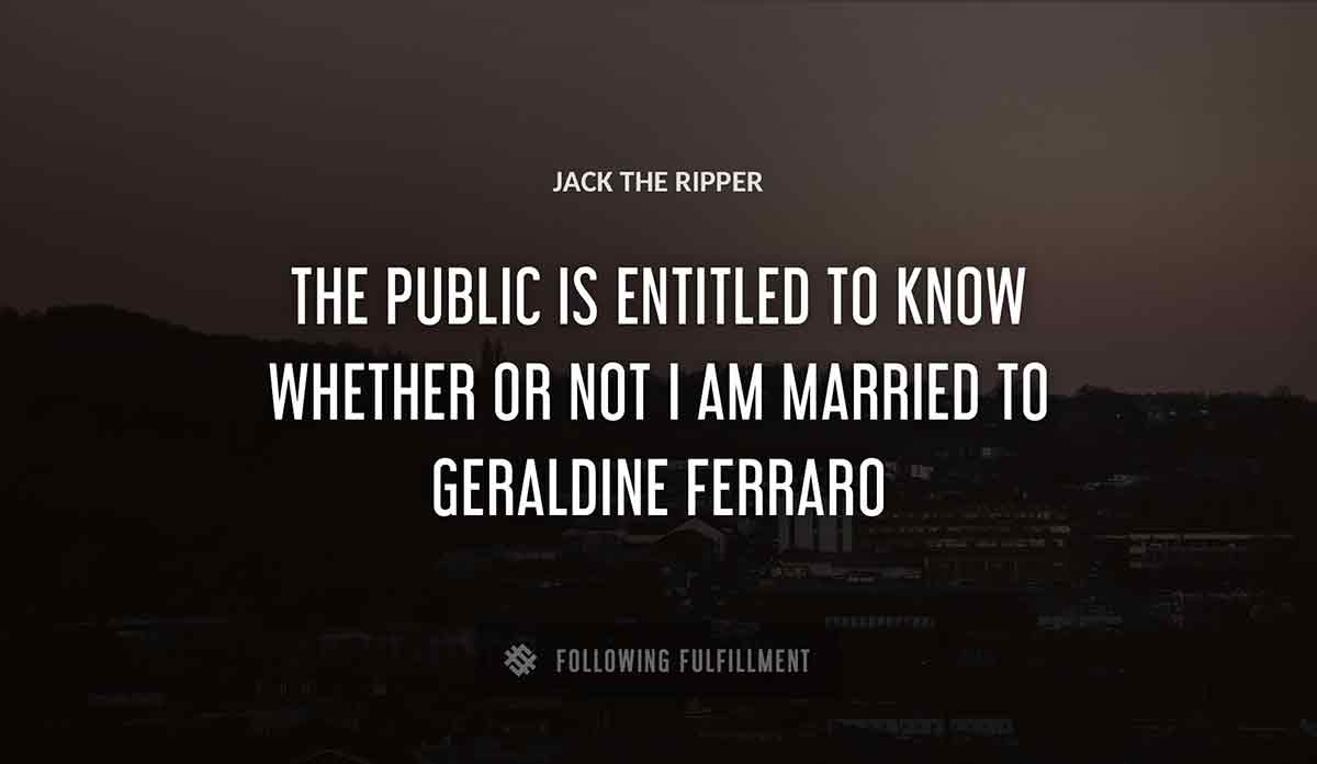 the public is entitled to know whether or not i am married to Jack The Ripper geraldine ferraro quote