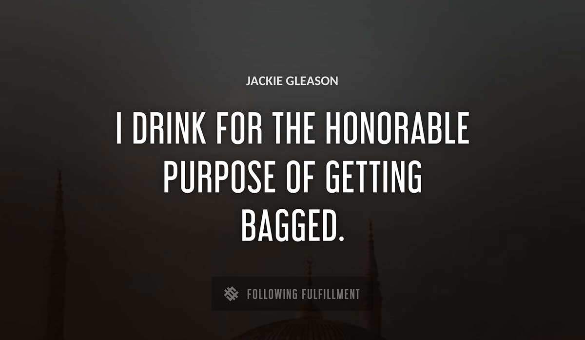 i drink for the honorable purpose of getting bagged Jackie Gleason quote