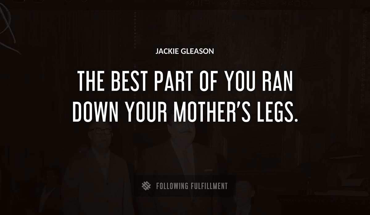 the best part of you ran down your mother s legs Jackie Gleason quote