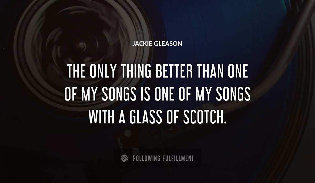 the only thing better than one of my songs is one of my songs with a glass of scotch Jackie Gleason quote