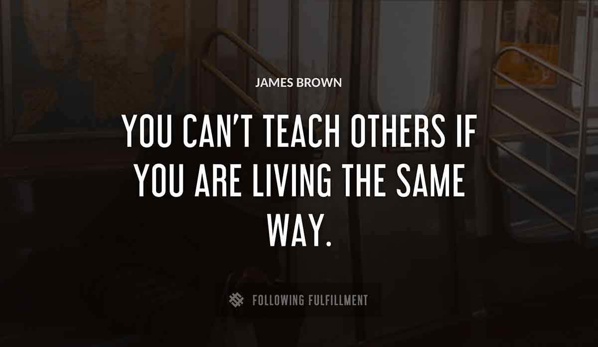 you can t teach others if you are living the same way James Brown quote